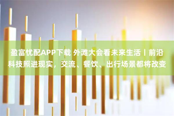 盈富忧配APP下载 外滩大会看未来生活丨前沿科技照进现实，交流、餐饮、出行场景都将改变