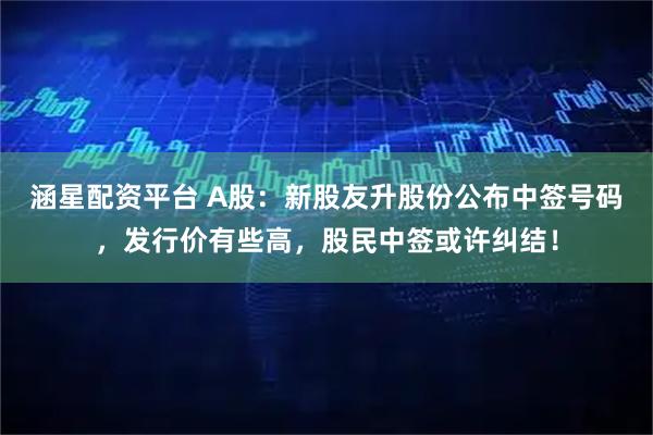 涵星配资平台 A股：新股友升股份公布中签号码，发行价有些高，股民中签或许纠结！