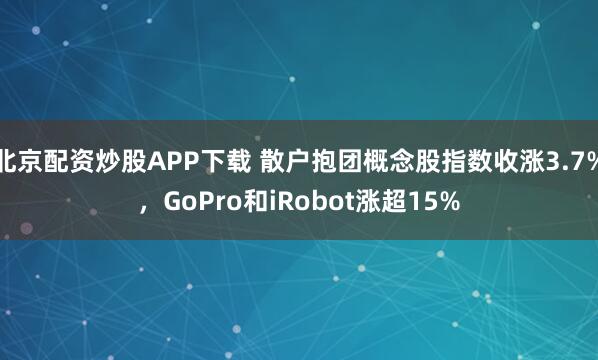 北京配资炒股APP下载 散户抱团概念股指数收涨3.7%，GoPro和iRobot涨超15%