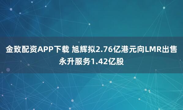 金致配资APP下载 旭辉拟2.76亿港元向LMR出售永升服务1.42亿股