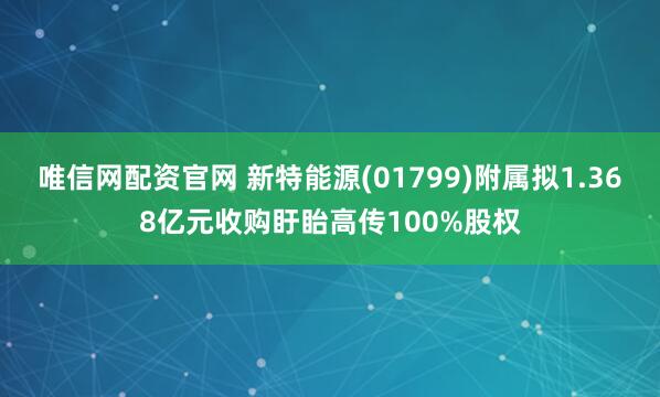 唯信网配资官网 新特能源(01799)附属拟1.368亿元收购盱眙高传100%股权