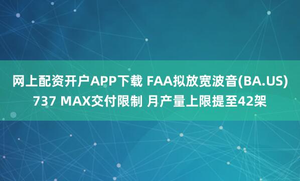 网上配资开户APP下载 FAA拟放宽波音(BA.US)737 MAX交付限制 月产量上限提至42架