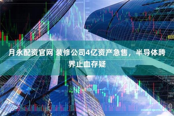 月永配资官网 装修公司4亿资产急售，半导体跨界止血存疑