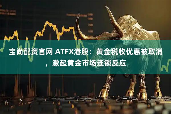 宝尚配资官网 ATFX港股：黄金税收优惠被取消，激起黄金市场连锁反应
