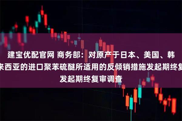 建宝优配官网 商务部：对原产于日本、美国、韩国和马来西亚的进口聚苯硫醚所适用的反倾销措施发起期终复审调查