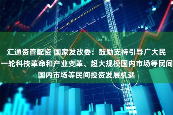 汇通资管配资 国家发改委：鼓励支持引导广大民营企业把握新一轮科技革命和产业变革、超大规模国内市场等民间投资发展机遇