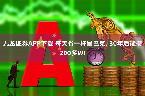九龙证券APP下载 每天省一杯星巴克, 30年后能攒200多W!