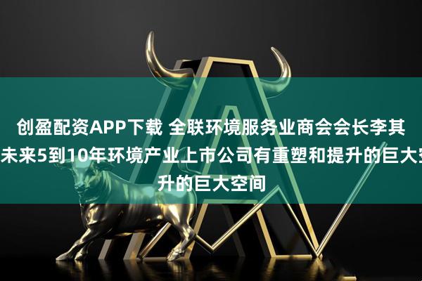 创盈配资APP下载 全联环境服务业商会会长李其林: 未来5到10年环境产业上市公司有重塑和提升的巨大空间