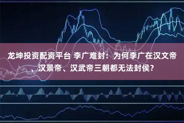 龙坤投资配资平台 李广难封：为何李广在汉文帝、汉景帝、汉武帝三朝都无法封侯？