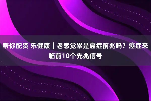 帮你配资 乐健康｜老感觉累是癌症前兆吗？癌症来临前10个先兆信号