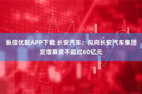 纵信优配APP下载 长安汽车：拟向长安汽车集团定增募资不超过60亿元