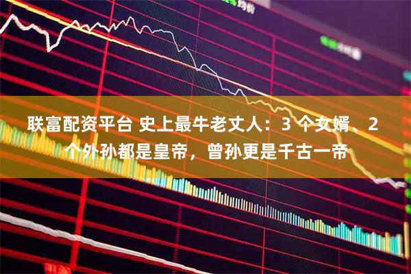 联富配资平台 史上最牛老丈人：3 个女婿、2 个外孙都是皇帝，曾孙更是千古一帝