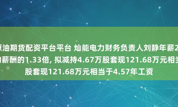 原油期货配资平台平台 灿能电力财务负责人刘静年薪26.6万是公司人均薪酬的1.33倍, 拟减持4.67万股套现121.68万元相当于4.57年工资
