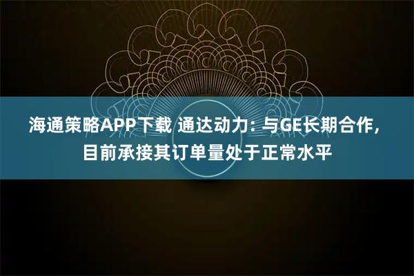 海通策略APP下载 通达动力: 与GE长期合作, 目前承接其订单量处于正常水平