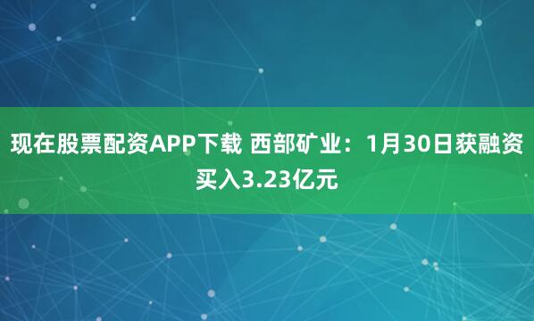 现在股票配资APP下载 西部矿业：1月30日获融资买入3.23亿元