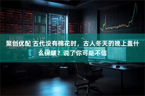 聚创优配 古代没有棉花时，古人冬天的晚上盖什么保暖？说了你可能不信