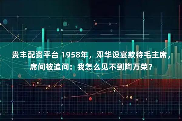 贵丰配资平台 1958年，邓华设宴款待毛主席，席间被追问：我怎么见不到陶万荣？