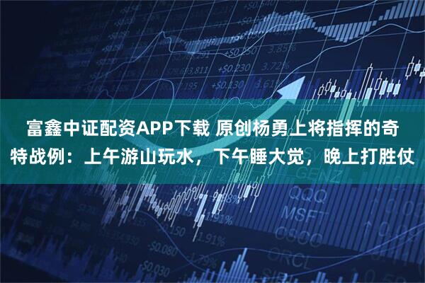 富鑫中证配资APP下载 原创杨勇上将指挥的奇特战例：上午游山玩水，下午睡大觉，晚上打胜仗
