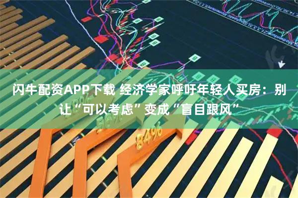 闪牛配资APP下载 经济学家呼吁年轻人买房：别让“可以考虑”变成“盲目跟风”