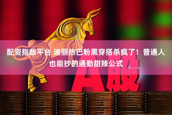 配资指数平台 迪丽热巴粉黑穿搭杀疯了！普通人也能抄的通勤甜辣公式