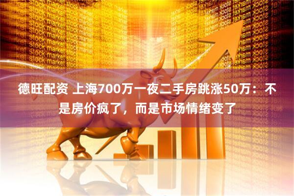德旺配资 上海700万一夜二手房跳涨50万：不是房价疯了，而是市场情绪变了