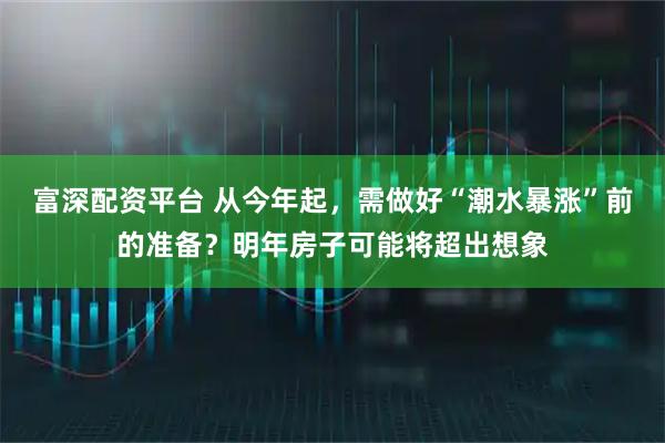 富深配资平台 从今年起，需做好“潮水暴涨”前的准备？明年房子可能将超出想象