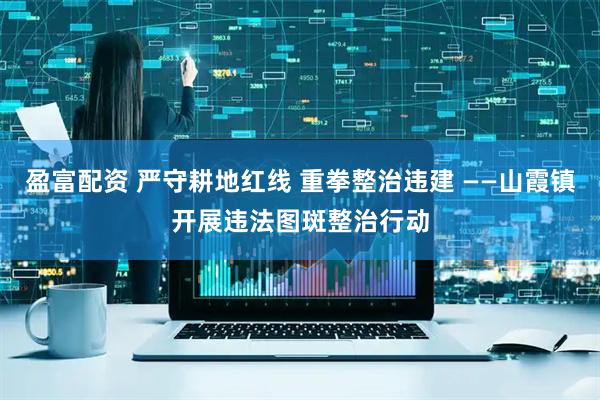 盈富配资 严守耕地红线 重拳整治违建 ——山霞镇开展违法图斑整治行动