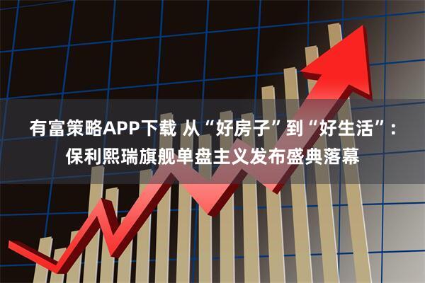 有富策略APP下载 从“好房子”到“好生活”:保利熙瑞旗舰单盘主义发布盛典落幕