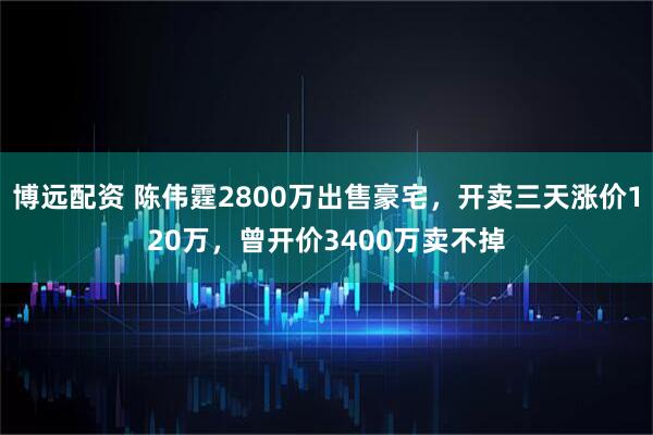 博远配资 陈伟霆2800万出售豪宅,开卖三天涨价120万,曾开价3400万卖不掉