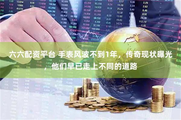 六六配资平台 手表风波不到1年，传奇现状曝光，他们早已走上不同的道路