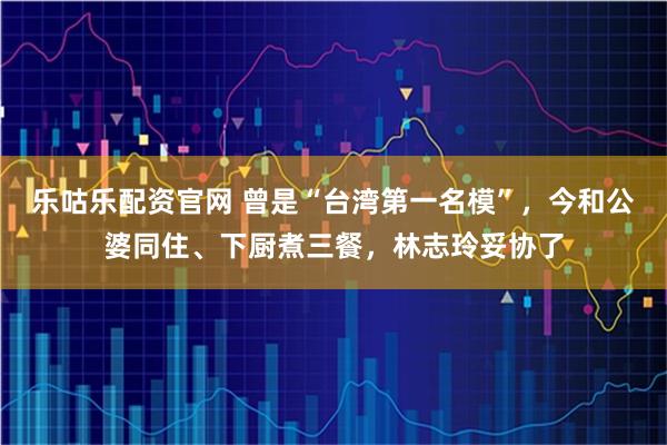 乐咕乐配资官网 曾是“台湾第一名模”，今和公婆同住、下厨煮三餐，林志玲妥协了