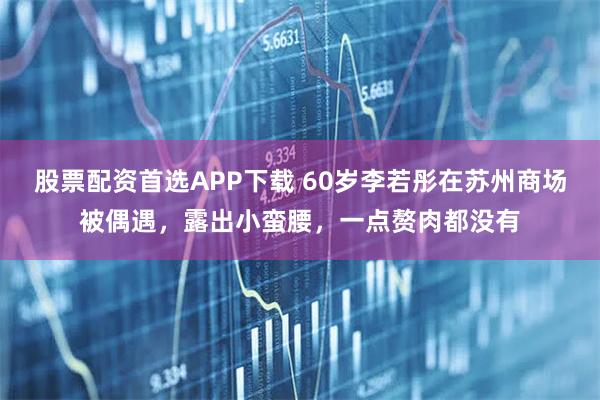 股票配资首选APP下载 60岁李若彤在苏州商场被偶遇，露出小蛮腰，一点赘肉都没有