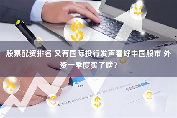 股票配资排名 又有国际投行发声看好中国股市 外资一季度买了啥？