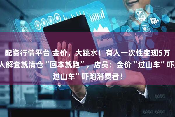 配资行情平台 金价，大跳水！有人一次性变现5万多元，有人解套就清仓“回本就跑”，店员：金价“过山车”吓跑消费者！