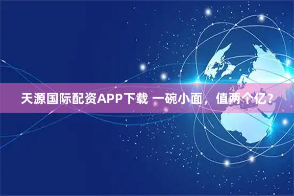 天源国际配资APP下载 一碗小面，值两个亿？