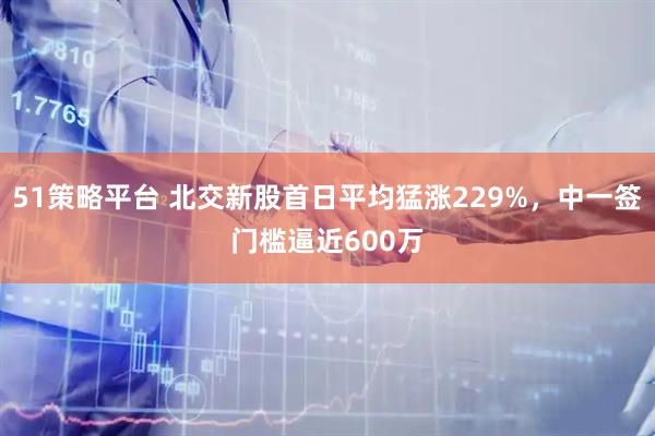 51策略平台 北交新股首日平均猛涨229%,中一签门槛逼近600万