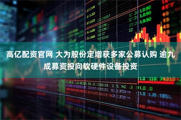 高亿配资官网 大为股份定增获多家公募认购 逾九成募资投向软硬件设备投资