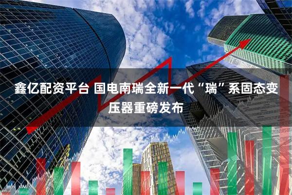鑫亿配资平台 国电南瑞全新一代“瑞”系固态变压器重磅发布