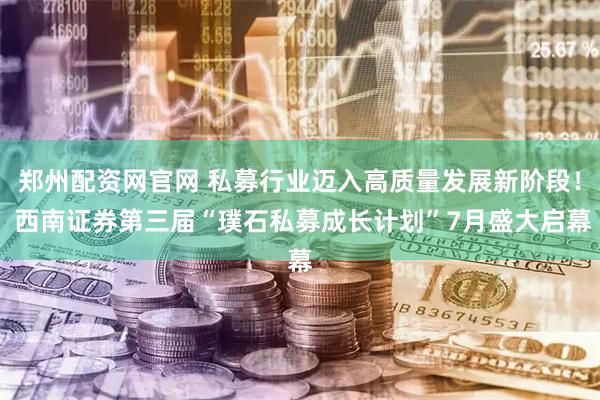 郑州配资网官网 私募行业迈入高质量发展新阶段！ 西南证券第三届“璞石私募成长计划”7月盛大启幕