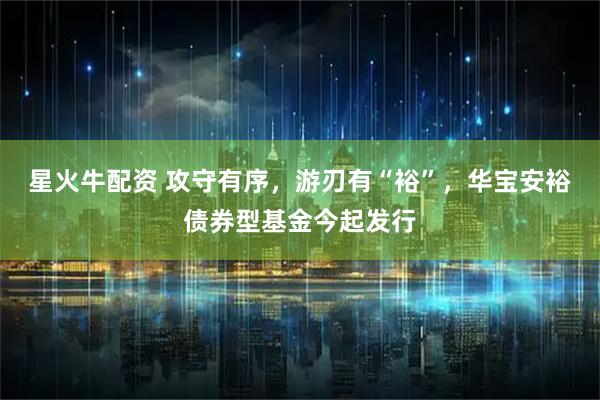 星火牛配资 攻守有序，游刃有“裕”，华宝安裕债券型基金今起发行